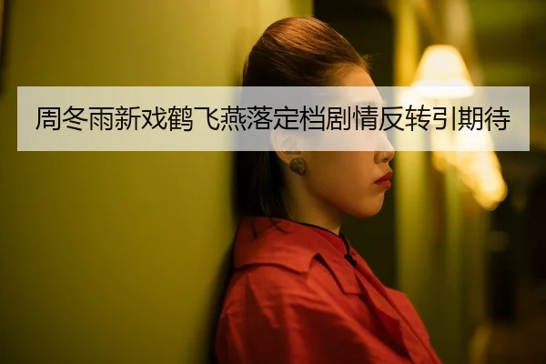 周冬雨新戏鹤飞燕落定档剧情反转引期待
