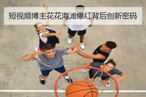 短视频博主花花海滩爆红背后创新密码